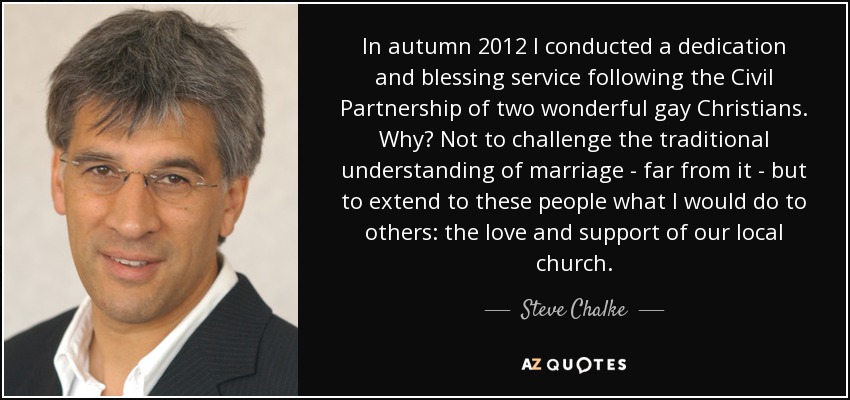 In autumn 2012 I conducted a dedication and blessing service following the Civil Partnership of two wonderful gay Christians. Why? Not to challenge the traditional understanding of marriage - far from it - but to extend to these people what I would do to others: the love and support of our local church. - Steve Chalke