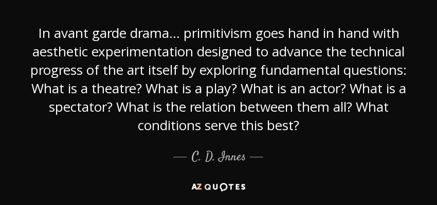 In avant garde drama ... primitivism goes hand in hand with aesthetic experimentation designed to advance the technical progress of the art itself by exploring fundamental questions: What is a theatre? What is a play? What is an actor? What is a spectator? What is the relation between them all? What conditions serve this best? - C. D. Innes