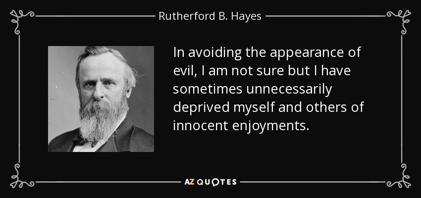 In avoiding the appearance of evil, I am not sure but I have sometimes unnecessarily deprived myself and others of innocent enjoyments. - Rutherford B. Hayes