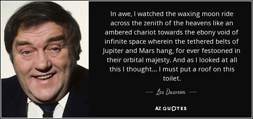 In awe, I watched the waxing moon ride across the zenith of the heavens like an ambered chariot towards the ebony void of infinite space wherein the tethered belts of Jupiter and Mars hang, for ever festooned in their orbital majesty. And as I looked at all this I thought... I must put a roof on this toilet. - Les Dawson