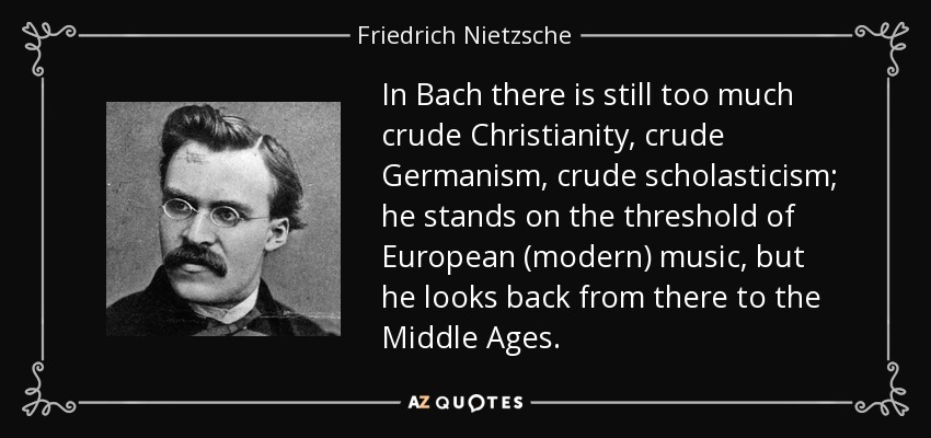 In Bach there is still too much crude Christianity, crude Germanism, crude scholasticism; he stands on the threshold of European (modern) music, but he looks back from there to the Middle Ages. - Friedrich Nietzsche