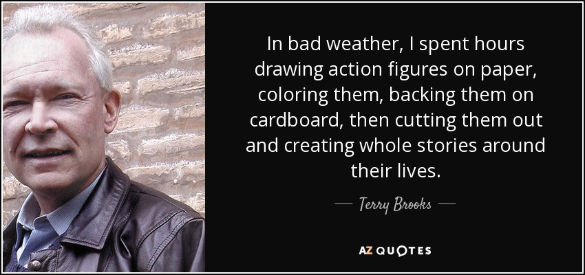 In bad weather, I spent hours drawing action figures on paper, coloring them, backing them on cardboard, then cutting them out and creating whole stories around their lives. - Terry Brooks