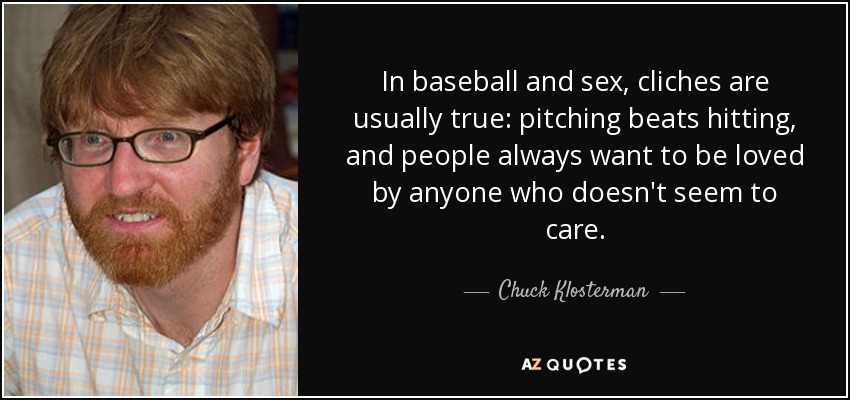 In baseball and sex, cliches are usually true: pitching beats hitting, and people always want to be loved by anyone who doesn't seem to care. - Chuck Klosterman