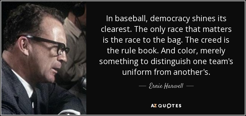 In baseball, democracy shines its clearest. The only race that matters is the race to the bag. The creed is the rule book. And color, merely something to distinguish one team's uniform from another's. - Ernie Harwell