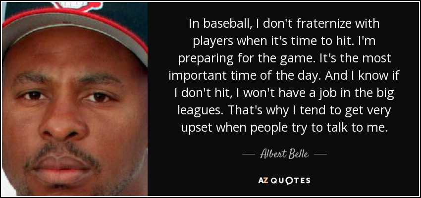 In baseball, I don't fraternize with players when it's time to hit. I'm preparing for the game. It's the most important time of the day. And I know if I don't hit, I won't have a job in the big leagues. That's why I tend to get very upset when people try to talk to me. - Albert Belle