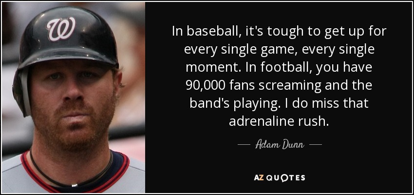 In baseball, it's tough to get up for every single game, every single moment. In football, you have 90,000 fans screaming and the band's playing. I do miss that adrenaline rush. - Adam Dunn