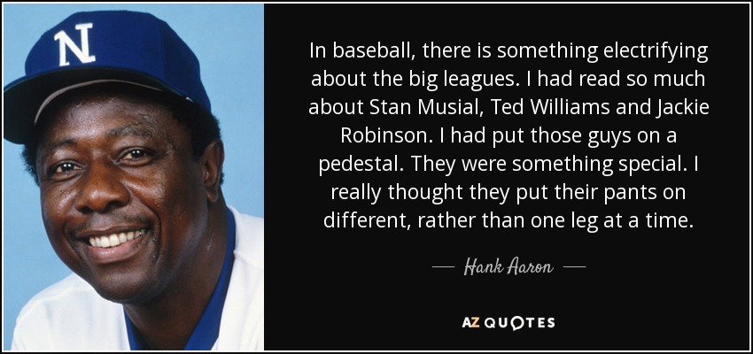 In baseball, there is something electrifying about the big leagues. I had read so much about Stan Musial, Ted Williams and Jackie Robinson. I had put those guys on a pedestal. They were something special. I really thought they put their pants on different, rather than one leg at a time. - Hank Aaron