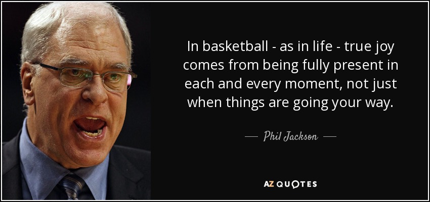 In basketball - as in life - true joy comes from being fully present in each and every moment, not just when things are going your way. - Phil Jackson