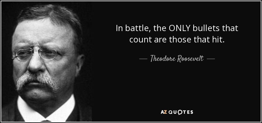 In battle, the ONLY bullets that count are those that hit. - Theodore Roosevelt