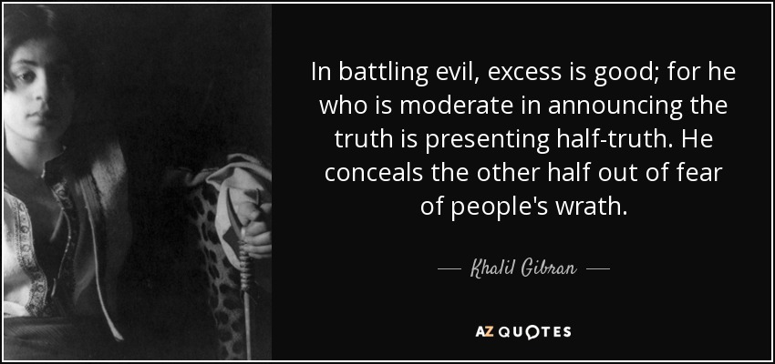 In battling evil, excess is good; for he who is moderate in announcing the truth is presenting half-truth. He conceals the other half out of fear of people's wrath. - Khalil Gibran