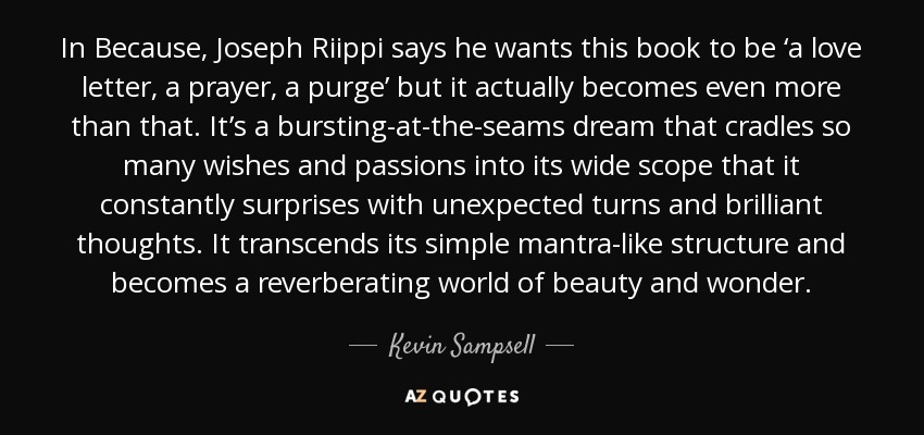 In Because, Joseph Riippi says he wants this book to be ‘a love letter, a prayer, a purge’ but it actually becomes even more than that. It’s a bursting-at-the-seams dream that cradles so many wishes and passions into its wide scope that it constantly surprises with unexpected turns and brilliant thoughts. It transcends its simple mantra-like structure and becomes a reverberating world of beauty and wonder. - Kevin Sampsell