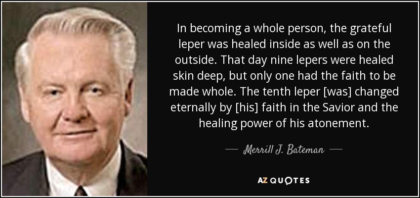 In becoming a whole person, the grateful leper was healed inside as well as on the outside. That day nine lepers were healed skin deep, but only one had the faith to be made whole. The tenth leper [was] changed eternally by [his] faith in the Savior and the healing power of his atonement. - Merrill J. Bateman
