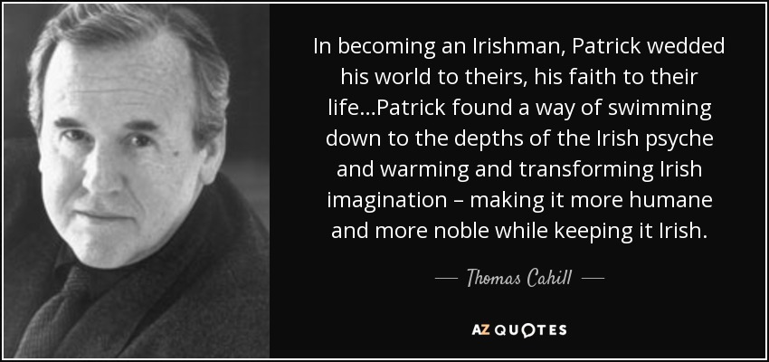 In becoming an Irishman, Patrick wedded his world to theirs, his faith to their life…Patrick found a way of swimming down to the depths of the Irish psyche and warming and transforming Irish imagination – making it more humane and more noble while keeping it Irish. - Thomas Cahill