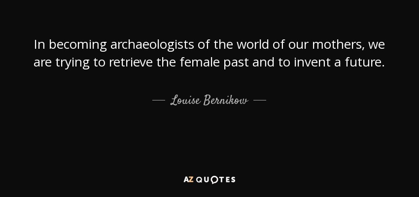 In becoming archaeologists of the world of our mothers, we are trying to retrieve the female past and to invent a future. - Louise Bernikow