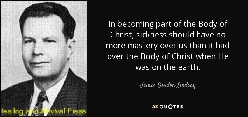 In becoming part of the Body of Christ, sickness should have no more mastery over us than it had over the Body of Christ when He was on the earth. - James Gordon Lindsay