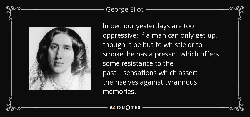 In bed our yesterdays are too oppressive: if a man can only get up, though it be but to whistle or to smoke, he has a present which offers some resistance to the past—sensations which assert themselves against tyrannous memories. - George Eliot