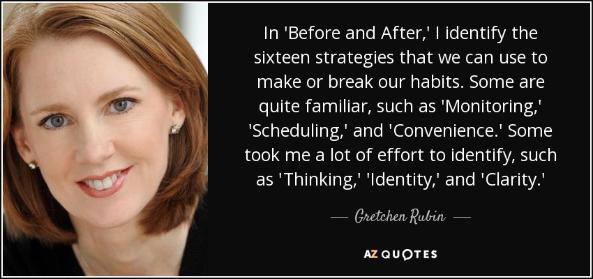 In 'Before and After,' I identify the sixteen strategies that we can use to make or break our habits. Some are quite familiar, such as 'Monitoring,' 'Scheduling,' and 'Convenience.' Some took me a lot of effort to identify, such as 'Thinking,' 'Identity,' and 'Clarity.' - Gretchen Rubin