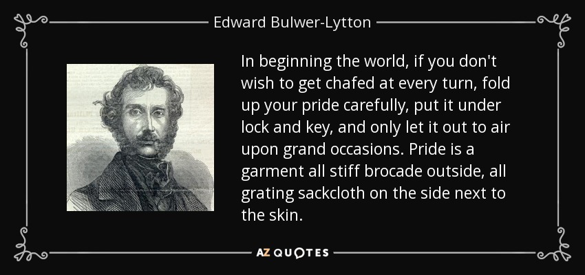In beginning the world, if you don't wish to get chafed at every turn, fold up your pride carefully, put it under lock and key, and only let it out to air upon grand occasions. Pride is a garment all stiff brocade outside, all grating sackcloth on the side next to the skin. - Edward Bulwer-Lytton, 1st Baron Lytton