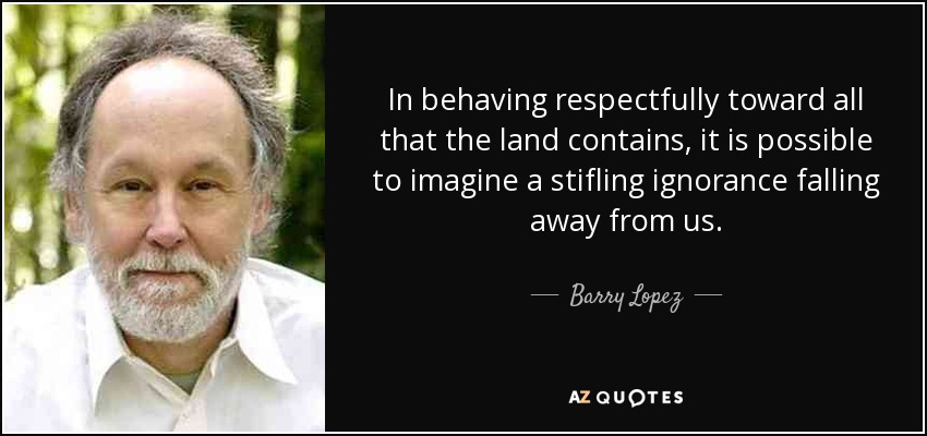 In behaving respectfully toward all that the land contains, it is possible to imagine a stifling ignorance falling away from us. - Barry Lopez