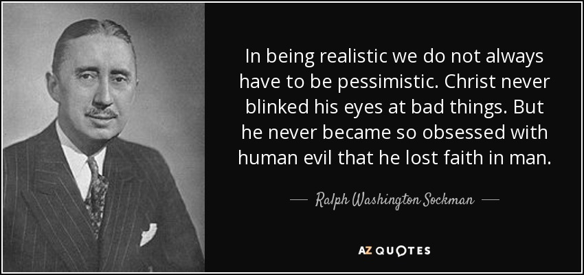In being realistic we do not always have to be pessimistic. Christ never blinked his eyes at bad things. But he never became so obsessed with human evil that he lost faith in man. - Ralph Washington Sockman