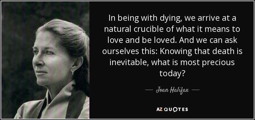 In being with dying, we arrive at a natural crucible of what it means to love and be loved. And we can ask ourselves this: Knowing that death is inevitable, what is most precious today? - Joan Halifax
