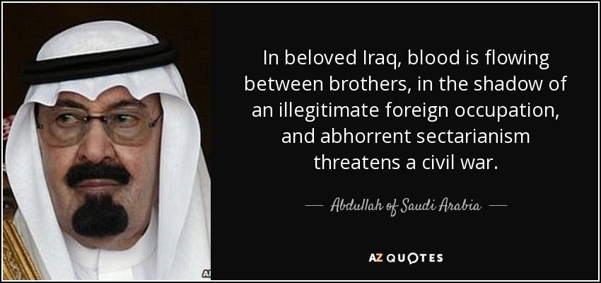 In beloved Iraq, blood is flowing between brothers, in the shadow of an illegitimate foreign occupation, and abhorrent sectarianism threatens a civil war. - Abdullah of Saudi Arabia