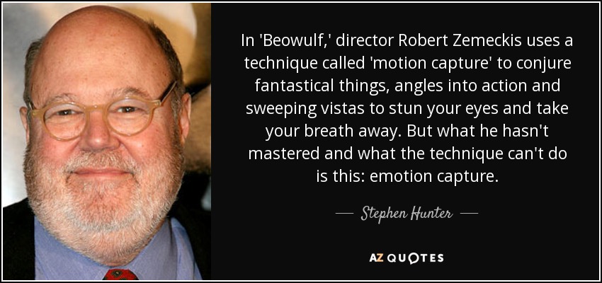 In 'Beowulf,' director Robert Zemeckis uses a technique called 'motion capture' to conjure fantastical things, angles into action and sweeping vistas to stun your eyes and take your breath away. But what he hasn't mastered and what the technique can't do is this: emotion capture. - Stephen Hunter