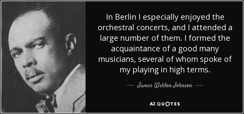 In Berlin I especially enjoyed the orchestral concerts, and I attended a large number of them. I formed the acquaintance of a good many musicians, several of whom spoke of my playing in high terms. - James Weldon Johnson