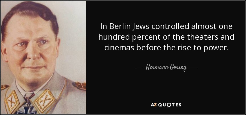 In Berlin Jews controlled almost one hundred percent of the theaters and cinemas before the rise to power. - Hermann Goring