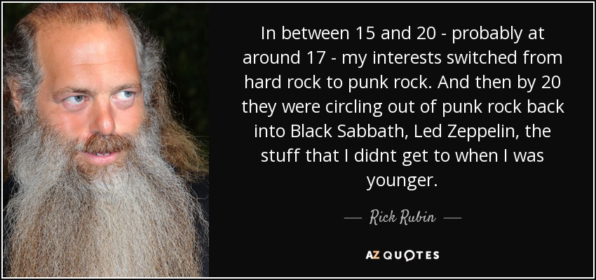 In between 15 and 20 - probably at around 17 - my interests switched from hard rock to punk rock. And then by 20 they were circling out of punk rock back into Black Sabbath, Led Zeppelin, the stuff that I didnt get to when I was younger. - Rick Rubin