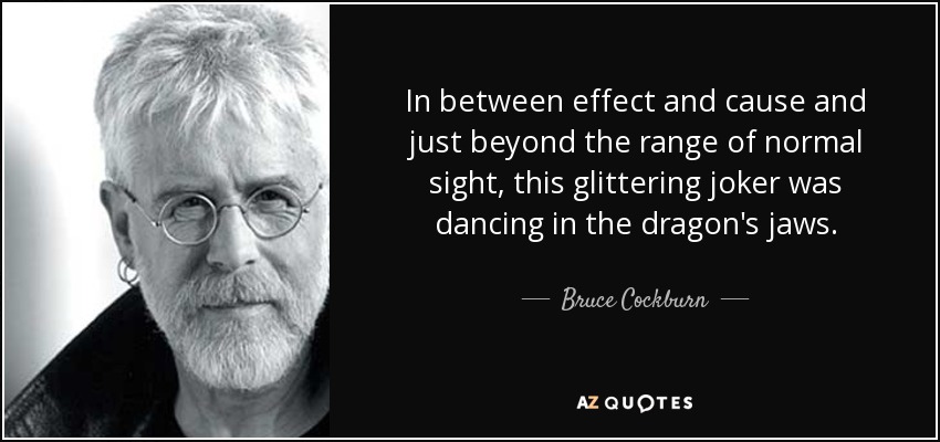 In between effect and cause and just beyond the range of normal sight, this glittering joker was dancing in the dragon's jaws. - Bruce Cockburn