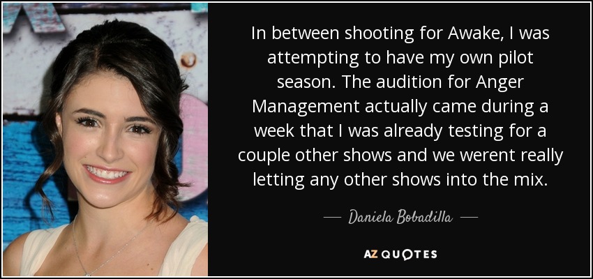 In between shooting for Awake, I was attempting to have my own pilot season. The audition for Anger Management actually came during a week that I was already testing for a couple other shows and we werent really letting any other shows into the mix. - Daniela Bobadilla