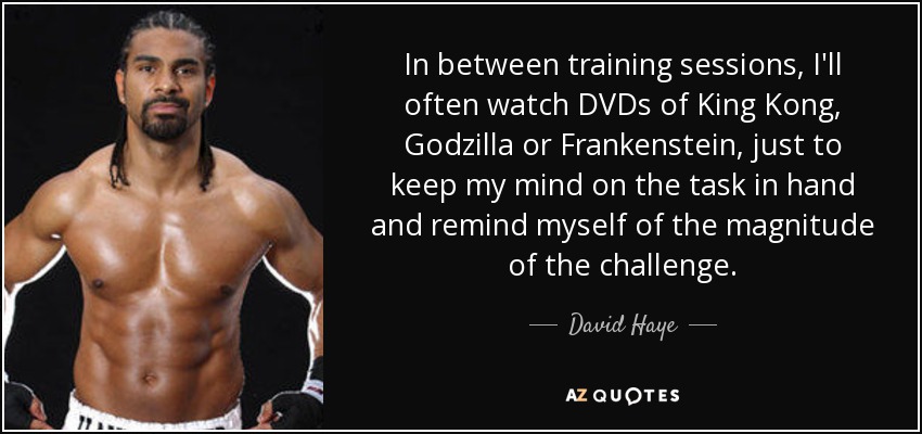 In between training sessions, I'll often watch DVDs of King Kong, Godzilla or Frankenstein, just to keep my mind on the task in hand and remind myself of the magnitude of the challenge. - David Haye