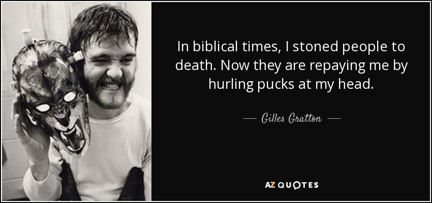 In biblical times, I stoned people to death. Now they are repaying me by hurling pucks at my head. - Gilles Gratton