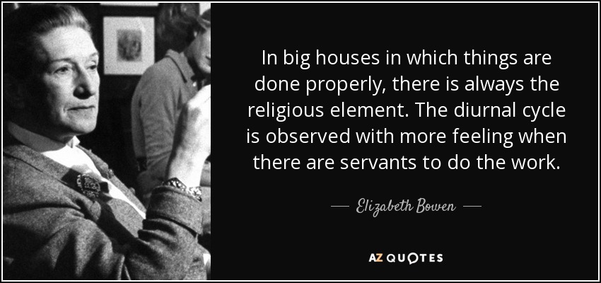 In big houses in which things are done properly, there is always the religious element. The diurnal cycle is observed with more feeling when there are servants to do the work. - Elizabeth Bowen