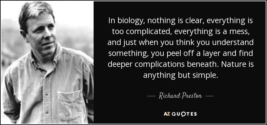 In biology, nothing is clear, everything is too complicated, everything is a mess, and just when you think you understand something, you peel off a layer and find deeper complications beneath. Nature is anything but simple. - Richard Preston