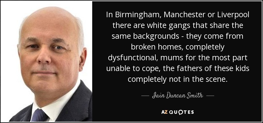 In Birmingham, Manchester or Liverpool there are white gangs that share the same backgrounds - they come from broken homes, completely dysfunctional, mums for the most part unable to cope, the fathers of these kids completely not in the scene. - Iain Duncan Smith
