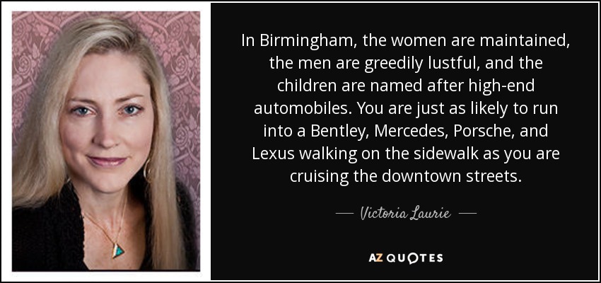 In Birmingham, the women are maintained, the men are greedily lustful, and the children are named after high-end automobiles. You are just as likely to run into a Bentley, Mercedes, Porsche, and Lexus walking on the sidewalk as you are cruising the downtown streets. - Victoria Laurie