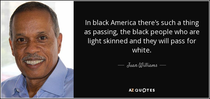 In black America there's such a thing as passing, the black people who are light skinned and they will pass for white. - Juan Williams