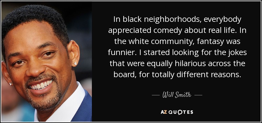 In black neighborhoods, everybody appreciated comedy about real life. In the white community, fantasy was funnier. I started looking for the jokes that were equally hilarious across the board, for totally different reasons. - Will Smith