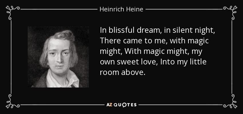 In blissful dream, in silent night, There came to me, with magic might, With magic might, my own sweet love, Into my little room above. - Heinrich Heine