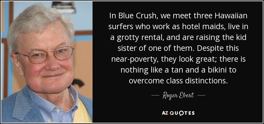 In Blue Crush , we meet three Hawaiian surfers who work as hotel maids, live in a grotty rental, and are raising the kid sister of one of them. Despite this near-poverty, they look great; there is nothing like a tan and a bikini to overcome class distinctions. - Roger Ebert
