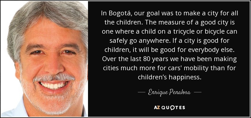 In Bogotá, our goal was to make a city for all the children. The measure of a good city is one where a child on a tricycle or bicycle can safely go anywhere. If a city is good for children, it will be good for everybody else. Over the last 80 years we have been making cities much more for cars' mobility than for children’s happiness. - Enrique Penalosa