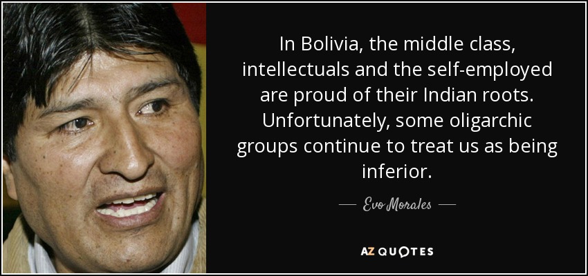 In Bolivia, the middle class, intellectuals and the self-employed are proud of their Indian roots. Unfortunately, some oligarchic groups continue to treat us as being inferior. - Evo Morales