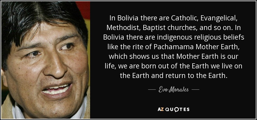 In Bolivia there are Catholic, Evangelical, Methodist, Baptist churches, and so on. In Bolivia there are indigenous religious beliefs like the rite of Pachamama Mother Earth, which shows us that Mother Earth is our life, we are born out of the Earth we live on the Earth and return to the Earth. - Evo Morales