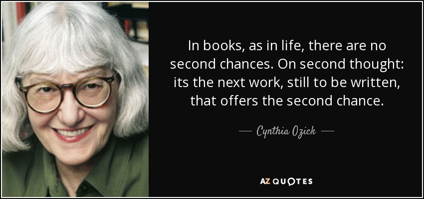 In books, as in life, there are no second chances. On second thought: its the next work, still to be written, that offers the second chance. - Cynthia Ozick