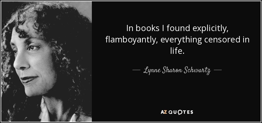 In books I found explicitly, flamboyantly, everything censored in life. - Lynne Sharon Schwartz