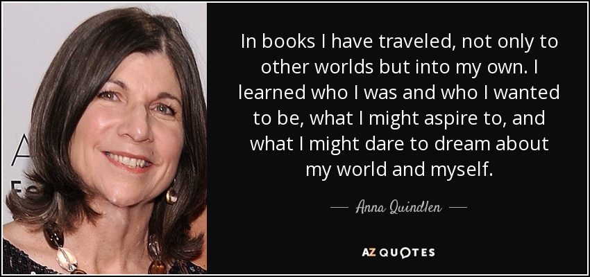 In books I have traveled, not only to other worlds but into my own. I learned who I was and who I wanted to be, what I might aspire to, and what I might dare to dream about my world and myself. - Anna Quindlen