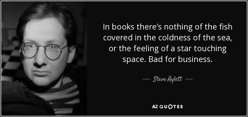 In books there's nothing of the fish covered in the coldness of the sea, or the feeling of a star touching space. Bad for business. - Steve Aylett