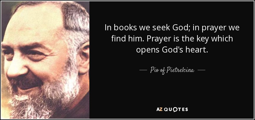In books we seek God; in prayer we find him. Prayer is the key which opens God's heart. - Pio of Pietrelcina